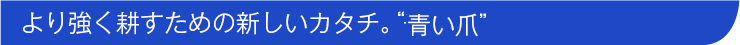 より強く耕すための新しいカタチ。“青い爪”